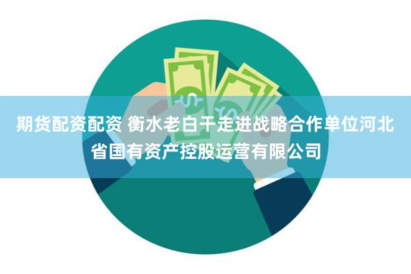 期货配资配资 衡水老白干走进战略合作单位河北省国有资产控股运营有限公司