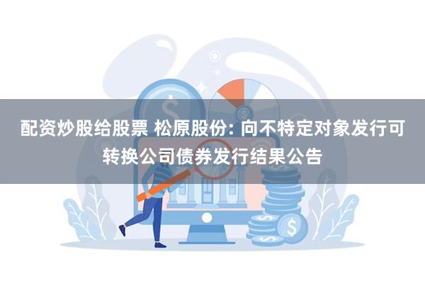 配资炒股给股票 松原股份: 向不特定对象发行可转换公司债券发行结果公告