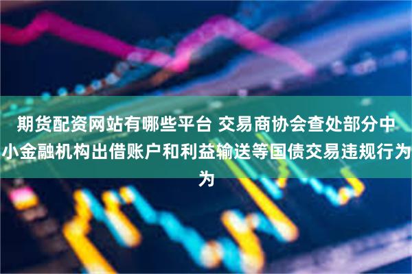 期货配资网站有哪些平台 交易商协会查处部分中小金融机构出借账户和利益输送等国债交易违规行为