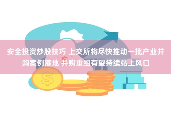 安全投资炒股技巧 上交所将尽快推动一批产业并购案例落地 并购重组有望持续站上风口