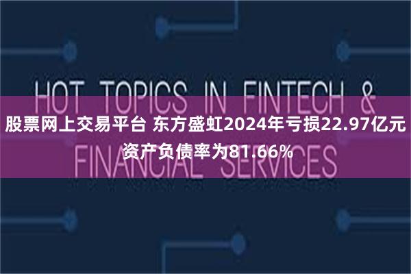 股票网上交易平台 东方盛虹2024年亏损22.97亿元 资产负债率为81.66%