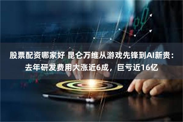 股票配资哪家好 昆仑万维从游戏先锋到AI新贵：去年研发费用大涨近6成，巨亏近16亿