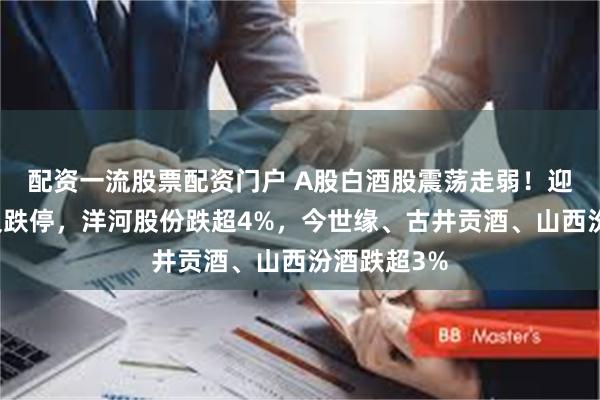 配资一流股票配资门户 A股白酒股震荡走弱！迎驾贡酒触及跌停，洋河股份跌超4%，今世缘、古井贡酒、山西汾酒跌超3%