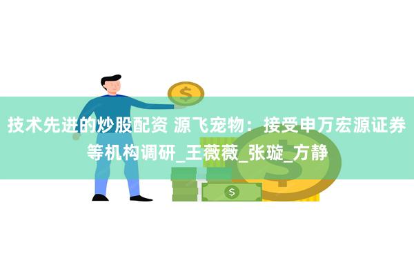 技术先进的炒股配资 源飞宠物：接受申万宏源证券等机构调研_王薇薇_张璇_方静