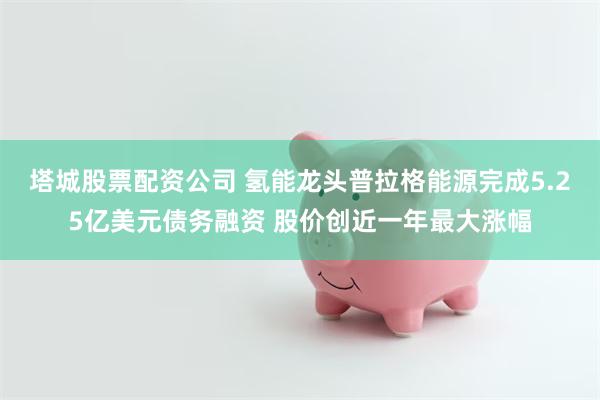塔城股票配资公司 氢能龙头普拉格能源完成5.25亿美元债务融资 股价创近一年最大涨幅