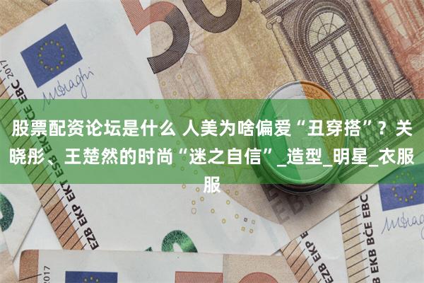 股票配资论坛是什么 人美为啥偏爱“丑穿搭”？关晓彤、王楚然的时尚“迷之自信”_造型_明星_衣服