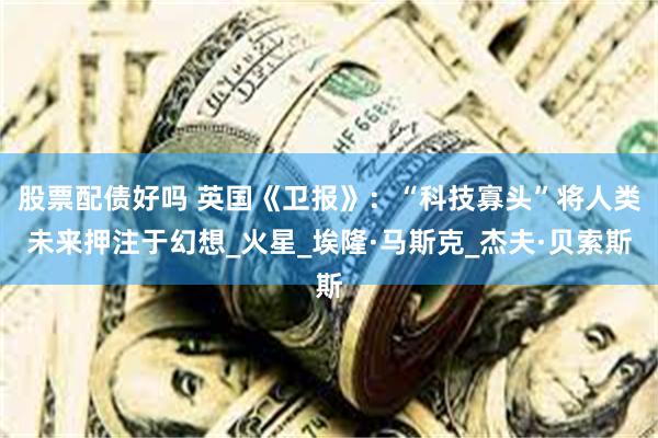 股票配债好吗 英国《卫报》：“科技寡头”将人类未来押注于幻想_火星_埃隆·马斯克_杰夫·贝索斯