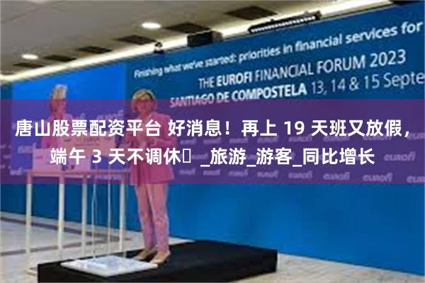 唐山股票配资平台 好消息！再上 19 天班又放假，端午 3 天不调休​_旅游_游客_同比增长