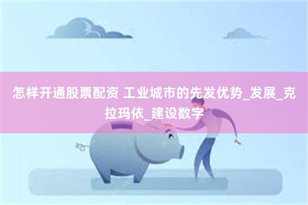 怎样开通股票配资 工业城市的先发优势_发展_克拉玛依_建设数字