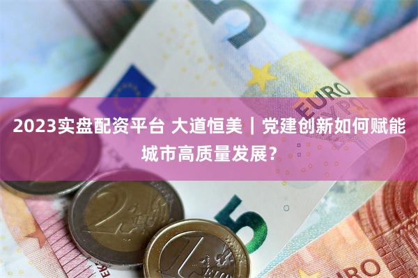 2023实盘配资平台 大道恒美｜党建创新如何赋能城市高质量发展？