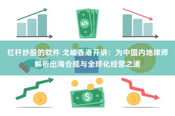 杠杆炒股的软件 戈峻香港开讲：为中国内地律师解析出海合规与全球化经营之道