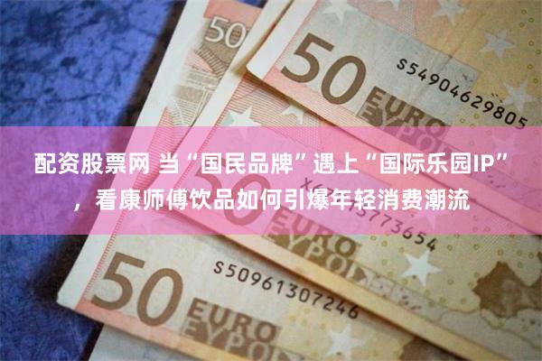 配资股票网 当“国民品牌”遇上“国际乐园IP”，看康师傅饮品如何引爆年轻消费潮流