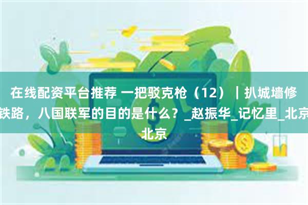 在线配资平台推荐 一把驳克枪（12）｜扒城墙修铁路，八国联军的目的是什么？_赵振华_记忆里_北京