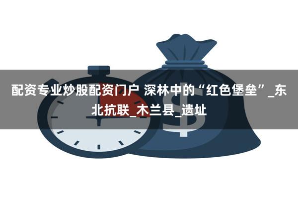 配资专业炒股配资门户 深林中的“红色堡垒”_东北抗联_木兰县_遗址