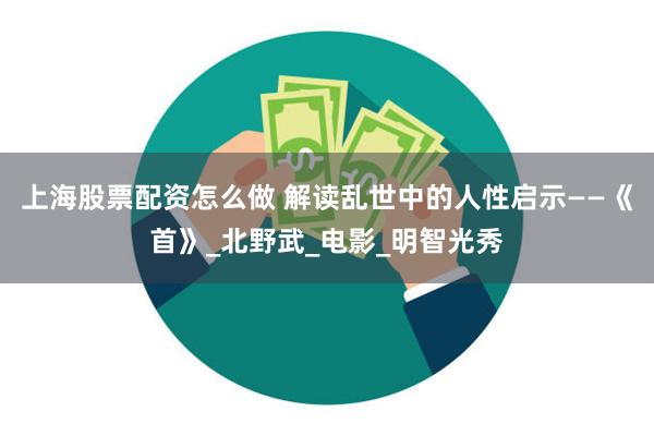 上海股票配资怎么做 解读乱世中的人性启示——《首》_北野武_电影_明智光秀