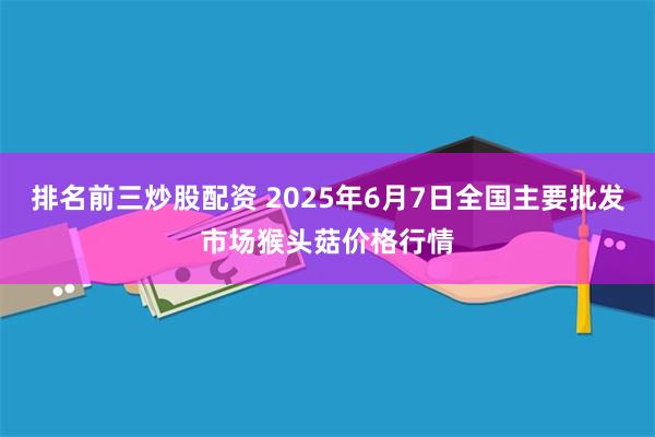 排名前三炒股配资 2025年6月7日全国主要批发市场猴头菇价格行情
