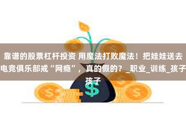 靠谱的股票杠杆投资 用魔法打败魔法！把娃娃送去电竞俱乐部戒“网瘾”，真的假的？_职业_训练_孩子