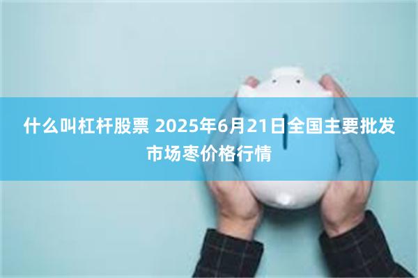 什么叫杠杆股票 2025年6月21日全国主要批发市场枣价格行情