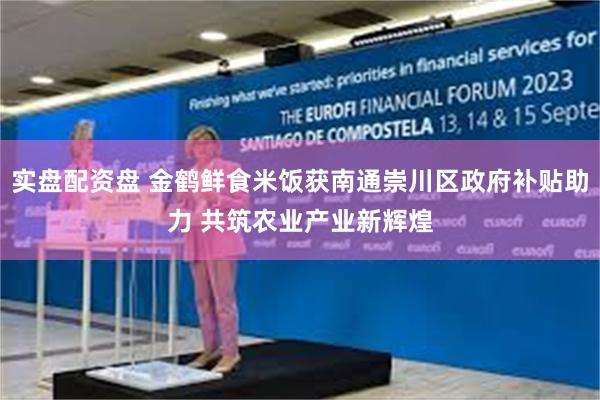 实盘配资盘 金鹤鲜食米饭获南通崇川区政府补贴助力 共筑农业产业新辉煌