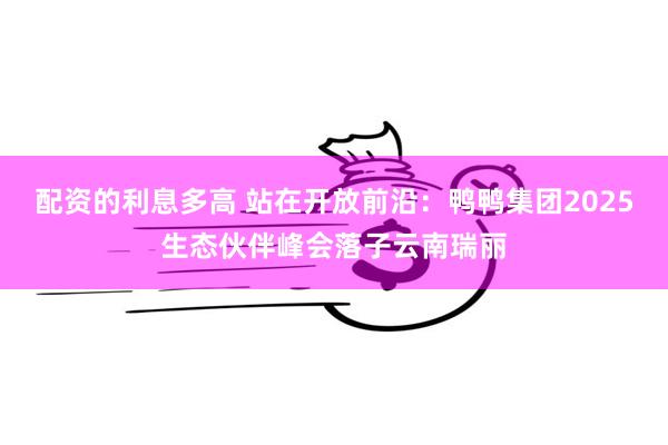 配资的利息多高 站在开放前沿：鸭鸭集团2025生态伙伴峰会落子云南瑞丽