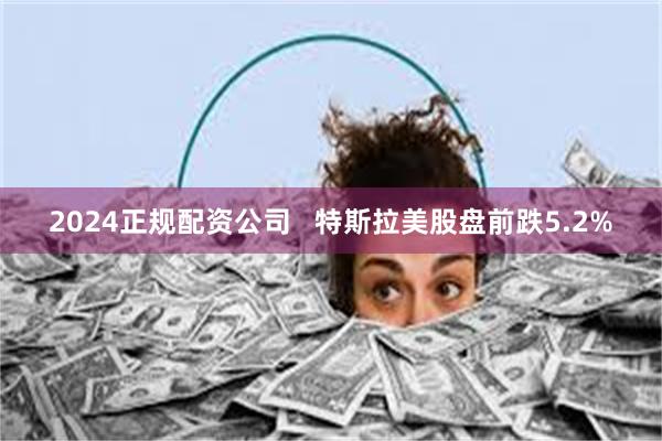 2024正规配资公司   特斯拉美股盘前跌5.2%