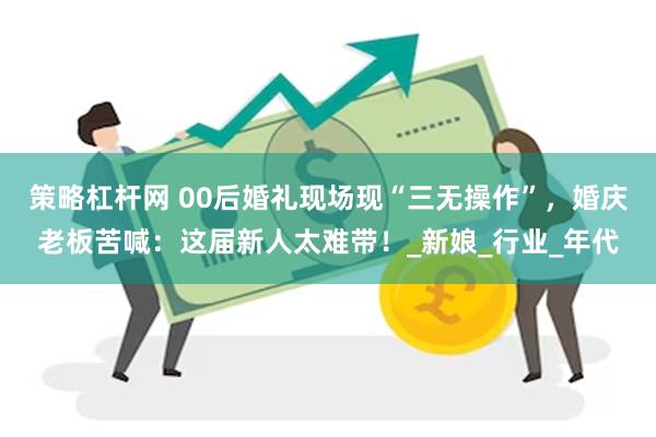 策略杠杆网 00后婚礼现场现“三无操作”，婚庆老板苦喊：这届新人太难带！_新娘_行业_年代