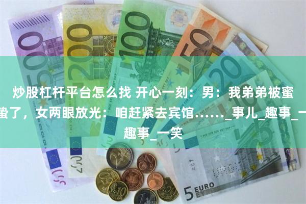 炒股杠杆平台怎么找 开心一刻：男：我弟弟被蜜蜂蛰了，女两眼放光：咱赶紧去宾馆……_事儿_趣事_一笑