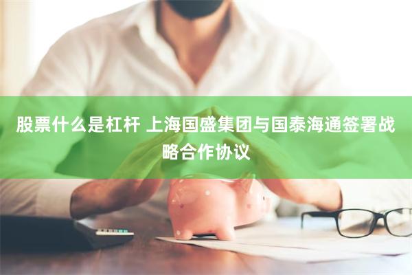 股票什么是杠杆 上海国盛集团与国泰海通签署战略合作协议