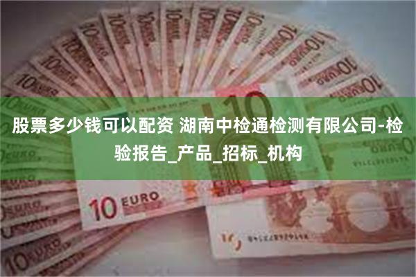股票多少钱可以配资 湖南中检通检测有限公司-检验报告_产品_招标_机构