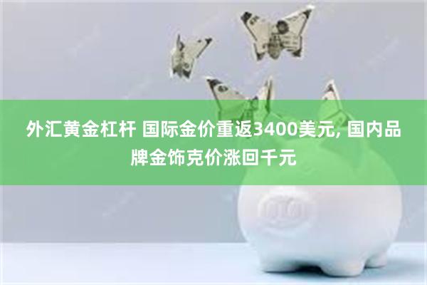 外汇黄金杠杆 国际金价重返3400美元, 国内品牌金饰克价涨回千元