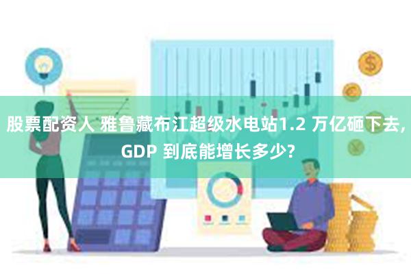 股票配资人 雅鲁藏布江超级水电站1.2 万亿砸下去, GDP 到底能增长多少?