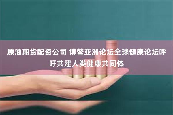 原油期货配资公司 博鳌亚洲论坛全球健康论坛呼吁共建人类健康共同体