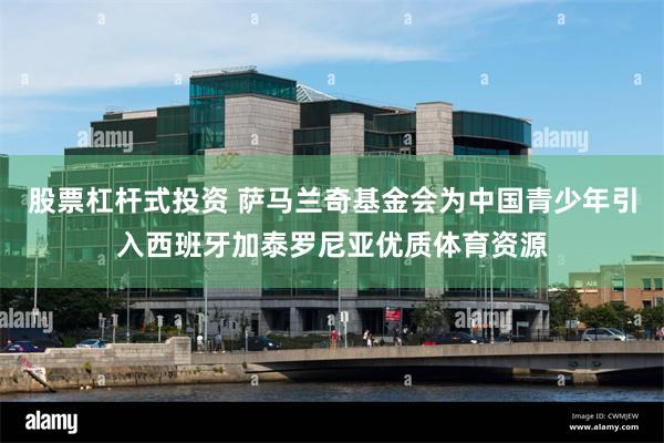 股票杠杆式投资 萨马兰奇基金会为中国青少年引入西班牙加泰罗尼亚优质体育资源