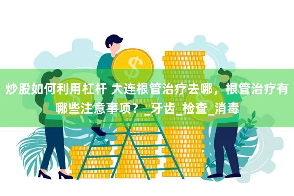 炒股如何利用杠杆 大连根管治疗去哪，根管治疗有哪些注意事项？_牙齿_检查_消毒