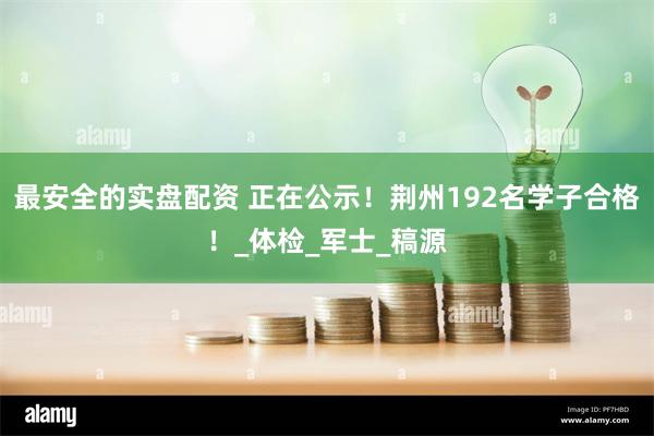 最安全的实盘配资 正在公示！荆州192名学子合格！_体检_军士_稿源