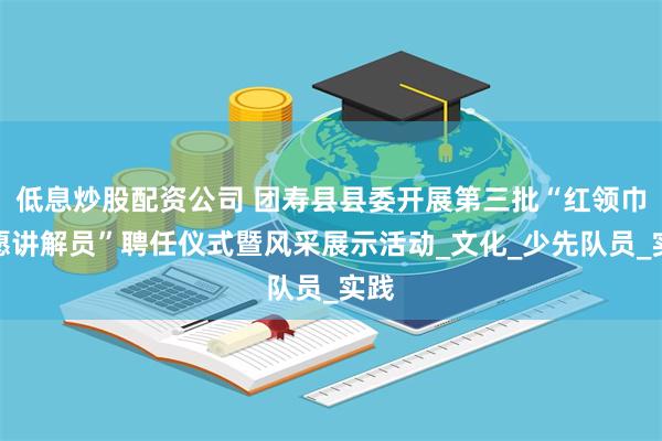 低息炒股配资公司 团寿县县委开展第三批“红领巾志愿讲解员”聘任仪式暨风采展示活动_文化_少先队员_实践