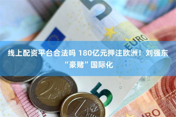 线上配资平台合法吗 180亿元押注欧洲！刘强东“豪赌”国际化