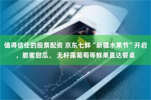 值得信任的股票配资 京东七鲜“新疆水果节”开启，脆蜜甜瓜、 无籽露葡萄等鲜果直达餐桌