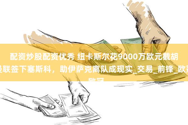 配资炒股配资优秀 纽卡斯尔花9000万欧元截胡曼联签下塞斯科，助伊萨克离队成现实_交易_前锋_欧冠