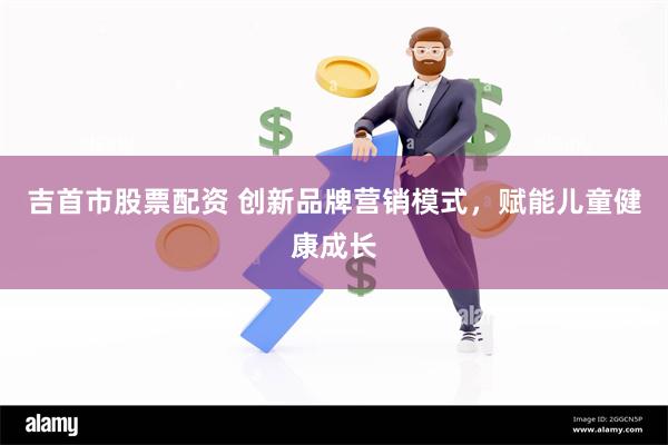 吉首市股票配资 创新品牌营销模式，赋能儿童健康成长