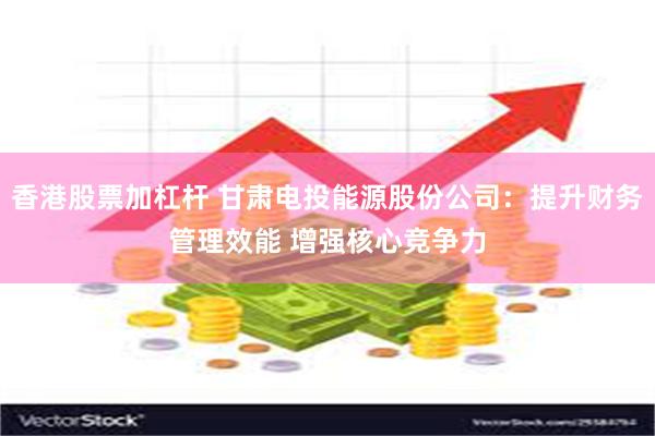 香港股票加杠杆 甘肃电投能源股份公司：提升财务管理效能 增强核心竞争力