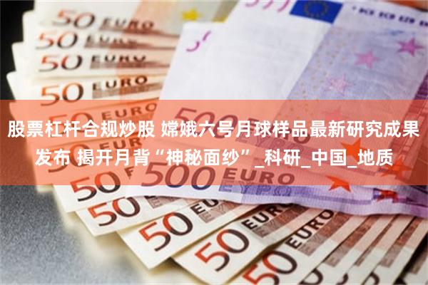 股票杠杆合规炒股 嫦娥六号月球样品最新研究成果发布 揭开月背“神秘面纱”_科研_中国_地质