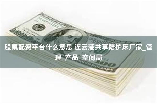 股票配资平台什么意思 连云港共享陪护床厂家_管理_产品_空间局
