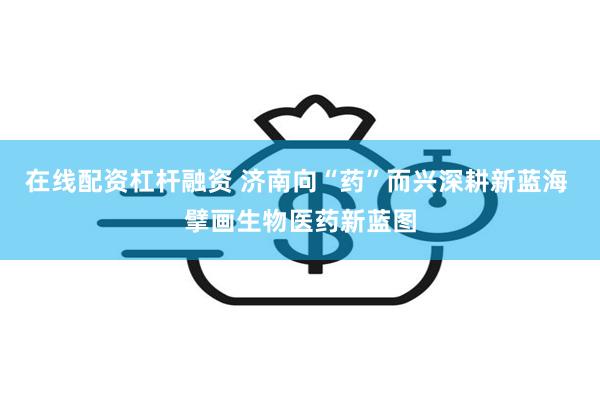 在线配资杠杆融资 济南向“药”而兴深耕新蓝海 擘画生物医药新蓝图