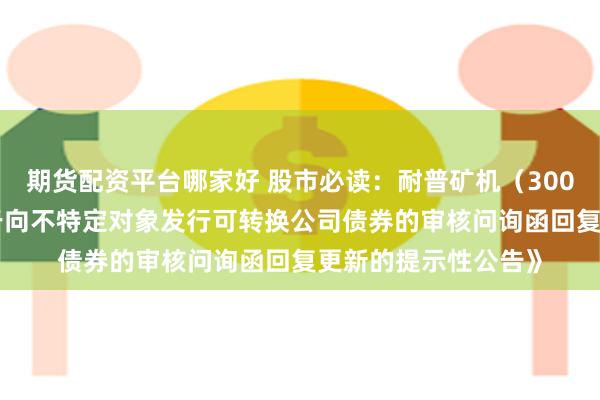 期货配资平台哪家好 股市必读：耐普矿机（300818）新发布《关于向不特定对象发行可转换公司债券的审核问询函回复更新的提示性公告》