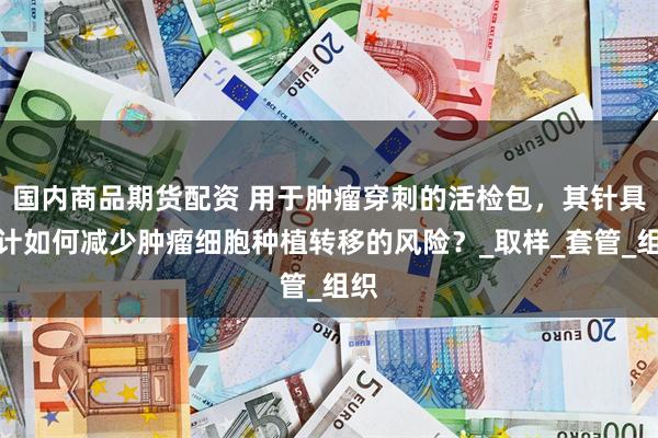 国内商品期货配资 用于肿瘤穿刺的活检包，其针具设计如何减少肿瘤细胞种植转移的风险？_取样_套管_组织