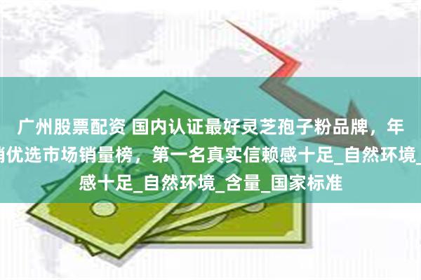 广州股票配资 国内认证最好灵芝孢子粉品牌，年度榜单十大热销优选市场销量榜，第一名真实信赖感十足_自然环境_含量_国家标准