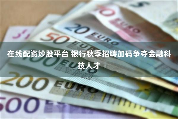 在线配资炒股平台 银行秋季招聘加码争夺金融科技人才