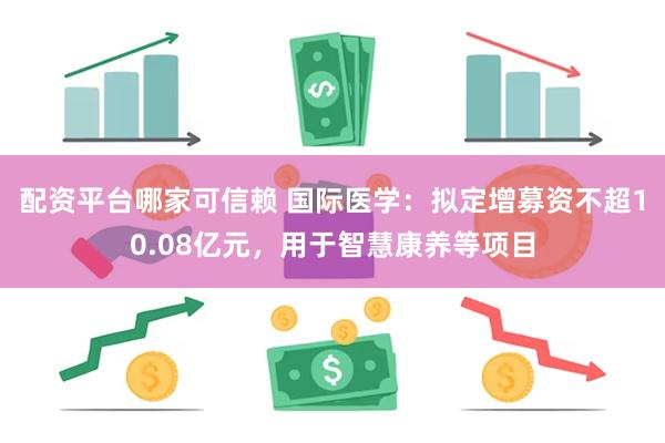 配资平台哪家可信赖 国际医学：拟定增募资不超10.08亿元，用于智慧康养等项目